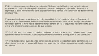 8° No conduzcas pegado al auto de adelante. Sin importar si el tráfico va muy lento, debes
mantener una distancia de seguridad entre tu vehículo y el que te antecede, al menos dos
segundos. Si estás muy cerca no serás capaz de frenar a tiempo si el conductor de delante frena
de imprevisto.
9° Mantén tus ojos en movimiento. No caigas en el hábito de quedarte mirando fijamente al
coche que va delante de ti. Periódicamente debes levantar la vista, ver los espejos retrovisores
laterales y central y, mirar hacia adelante donde estarás en 10-15 segundos. Haciendo esto, pues
evitar una situación peligrosa antes de que suceda.
10° Pon las luces cortas, cuando conduzcas de noche y se aproxime otro coche o cuando estés
siguiendo detrás un vehículo. Tus luces pueden temporalmente enceguecer al otro conductor.
11° Evita distracciones cuando estás conduciendo. Detente si necesitas hablar por teléfono, leer
direcciones, o comer un tentempié. Uno o dos segundos de distracción pueden ocasionarte un
accidente.
 