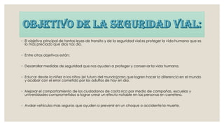 ◦ El objetivo principal de tantas leyes de transito y de la seguridad vial es proteger la vida humana que es
lo mas preciado que dios nos dio.
◦ Entre otros objetivos están:
◦ Desarrollar medidas de seguridad que nos ayuden a proteger y conservar la vida humana.
◦ Educar desde la niñez a los niños (el futuro del mundo)para que logren hacer la diferencia en el mundo
y acabar con el error cometido por los adultos de hoy en día.
◦ Mejorar el comportamiento de los ciudadanos de costa rica por medio de campañas, escuelas y
universidades comprometidas a lograr crear un efecto notable en las personas en carretera.
◦ Avalar vehículos mas seguros que ayuden a prevenir en un choque o accidente la muerte.
 