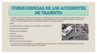◦ La lesión es sólo una de las consecuencias posibles de los accidentes. Resulta que el accidente es un
hecho inesperado que produce pérdidas, y como tal tiene otras consecuencias algunas previstas y
otras no. Incluso algunas de estas posibles pérdidas se pueden asegurar.
-Lesión
-Accidente Daño a equipos y/o materiales, herramientas
-Daño al medio ambiente
-Consecuencias Legales
-Muertes
-Daño psicológicos
-Daños en los autos
-Alza de la prima en los seguros
◦ La forma en que se produce un accidente puede tener uno o varios resultados diferentes en cada
situación, por eso la consecuencia es azaristica.
 