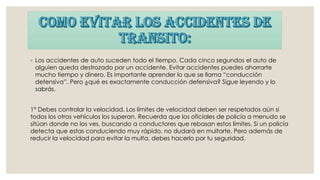 ◦ Los accidentes de auto suceden todo el tiempo. Cada cinco segundos el auto de
alguien queda destrozado por un accidente. Evitar accidentes puedes ahorrarte
mucho tiempo y dinero. Es importante aprender lo que se llama “conducción
defensiva”. Pero ¿qué es exactamente conducción defensiva? Sigue leyendo y lo
sabrás.
1° Debes controlar la velocidad. Los límites de velocidad deben ser respetados aún si
todos los otros vehículos los superan. Recuerda que los oficiales de policía a menudo se
sitúan donde no los ves, buscando a conductores que rebasan estos límites. Si un policía
detecta que estas conduciendo muy rápido, no dudará en multarte. Pero además de
reducir la velocidad para evitar la multa, debes hacerlo por tu seguridad.
 