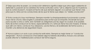 2° Deja que otros te pasen. La conducción defensiva significa dejar que otros sigan adelante sin
defender tu posición en la carretera No tomes actitudes como “¡ah sí, déjame que te muestre lo
que es cortar el paso!"). Acepta el hecho de que siempre alguien va a pensar que tienen más
prisa que tú. Estos son los conductores de los que te tienes que alejar, no “darles una lección”
3° Evita conducir si hay mal tiempo. Siempre mantén tus limpiaparabrisas funcionando cuando
haya nieve o lluvia. Descongela tu parabrisas para evitar que se empañe. Enciende las luces
para ayudar a otros a verte, esto también es obligatorio por ley según la ciudad. Si es posible,
trata de evitar conducir en la nieve, especialmente si tu vehículo tiene tracción trasera. Si tienes
que salir con nieve, conduce muy despacio, usa los frenos y el acelerador de forma suave, y
mantén una distancia de seguridad mayor.
4° Nunca subas a un auto cuyo conductor esté ebrio. Siempre es mejor tener un “conductor
designado”. Nunca conduzcas si has bebido alguna bebida alcohólica. Incluso una cerveza
puede afectar tu habilidad para conducir de forma segura.
 