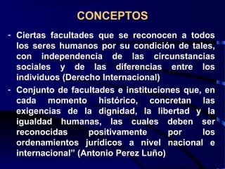 CONCEPTOS
- Ciertas facultades que se reconocen a todos
los seres humanos por su condición de tales,
con independencia de las circunstancias
sociales y de las diferencias entre los
individuos (Derecho Internacional)
- Conjunto de facultades e instituciones que, en
cada momento histórico, concretan las
exigencias de la dignidad, la libertad y la
igualdad humanas, las cuales deben ser
reconocidas positivamente por los
ordenamientos jurídicos a nivel nacional e
internacional” (Antonio Perez Luño)
 