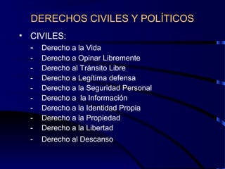 DERECHOS CIVILES Y POLÍTICOS
• CIVILES:
- Derecho a la Vida
- Derecho a Opinar Libremente
- Derecho al Tránsito Libre
- Derecho a Legítima defensa
- Derecho a la Seguridad Personal
- Derecho a la Información
- Derecho a la Identidad Propia
- Derecho a la Propiedad
- Derecho a la Libertad
- Derecho al Descanso
 