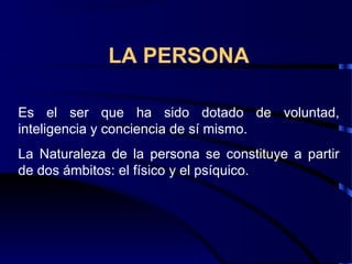 LA PERSONA
Es el ser que ha sido dotado de voluntad,
inteligencia y conciencia de sí mismo.
La Naturaleza de la persona se constituye a partir
de dos ámbitos: el físico y el psíquico.
 