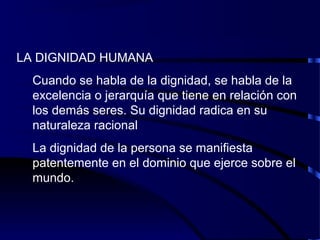 LA DIGNIDAD HUMANA
Cuando se habla de la dignidad, se habla de la
excelencia o jerarquía que tiene en relación con
los demás seres. Su dignidad radica en su
naturaleza racional
La dignidad de la persona se manifiesta
patentemente en el dominio que ejerce sobre el
mundo.
 