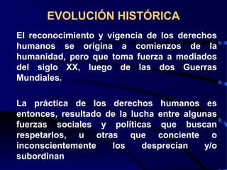 EVOLUCIÓN HISTÓRICA
El reconocimiento y vigencia de los derechos
humanos se origina a comienzos de la
humanidad, pero que toma fuerza a mediados
del siglo XX, luego de las dos Guerras
Mundiales.
La práctica de los derechos humanos es
entonces, resultado de la lucha entre algunas
fuerzas sociales y políticas que buscan
respetarlos, u otras que conciente o
inconscientemente los desprecian y/o
subordinan
 