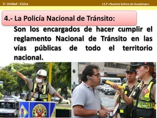 4.- La Policía Nacional de Tránsito:
Son los encargados de hacer cumplir el
reglamento Nacional de Tránsito en las
vías públicas de todo el territorio
nacional.
V- Unidad : Cívica I.E.P «Nuestra Señora de Guadalupe»
 
