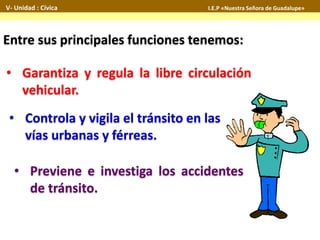 Entre sus principales funciones tenemos:
• Controla y vigila el tránsito en las
vías urbanas y férreas.
• Garantiza y regula la libre circulación
vehicular.
• Previene e investiga los accidentes
de tránsito.
V- Unidad : Cívica I.E.P «Nuestra Señora de Guadalupe»
 