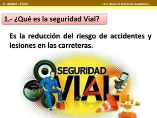1.- ¿Qué es la seguridad Vial?
Es la reducción del riesgo de accidentes y
lesiones en las carreteras.
V- Unidad : Cívica I.E.P «Nuestra Señora de Guadalupe»
 