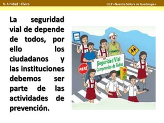 La seguridad
vial de depende
de todos, por
ello los
ciudadanos y
las instituciones
debemos ser
parte de las
actividades de
prevención.
V- Unidad : Cívica I.E.P «Nuestra Señora de Guadalupe»
 