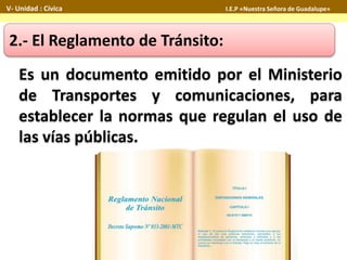 Es un documento emitido por el Ministerio
de Transportes y comunicaciones, para
establecer la normas que regulan el uso de
las vías públicas.
2.- El Reglamento de Tránsito:
V- Unidad : Cívica I.E.P «Nuestra Señora de Guadalupe»
 