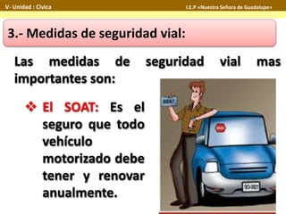 Las medidas de seguridad vial mas
importantes son:
3.- Medidas de seguridad vial:
 El SOAT: Es el
seguro que todo
vehículo
motorizado debe
tener y renovar
anualmente.
V- Unidad : Cívica I.E.P «Nuestra Señora de Guadalupe»
 