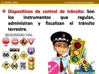  Dispositivos de control de tránsito: Son
los instrumentos que regulan,
administran y fiscalizan el tránsito
terrestre.
V- Unidad : Cívica I.E.P «Nuestra Señora de Guadalupe»
 
