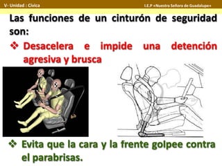 Las funciones de un cinturón de seguridad
son:
 Desacelera e impide una detención
agresiva y brusca
 Evita que la cara y la frente golpee contra
el parabrisas.
V- Unidad : Cívica I.E.P «Nuestra Señora de Guadalupe»
 
