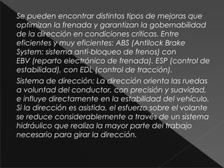 Se pueden encontrar distintos tipos de mejoras que
optimizan la frenada y garantizan la gobernabilidad
de la dirección en condiciones críticas. Entre
eficientes y muy eficientes: ABS (Antilock Brake
System: sistema anti-bloqueo de frenos) con
EBV (reparto electrónico de frenada). ESP (control de
estabilidad), con EDL (control de tracción).
Sistema de dirección: La dirección orienta las ruedas
a voluntad del conductor, con precisión y suavidad,
e influye directamente en la estabilidad del vehículo.
Si la dirección es asistida, el esfuerzo sobre el volante
se reduce considerablemente a través de un sistema
hidráulico que realiza la mayor parte del trabajo
necesario para girar la dirección.
 