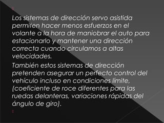 
Los sistemas de dirección servo asistida
permiten hacer menos esfuerzos en el
volante a la hora de maniobrar el auto para
estacionarlo y mantener una dirección
correcta cuando circulamos a altas
velocidades.
También estos sistemas de dirección
pretenden asegurar un perfecto control del
vehículo incluso en condiciones límite,
(coeficiente de roce diferentes para las
ruedas delanteras, variaciones rápidas del
ángulo de giro).

 
