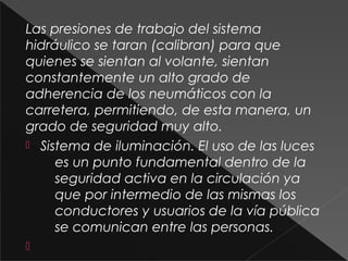 Las presiones de trabajo del sistema
hidráulico se taran (calibran) para que
quienes se sientan al volante, sientan
constantemente un alto grado de
adherencia de los neumáticos con la
carretera, permitiendo, de esta manera, un
grado de seguridad muy alto.
 Sistema de iluminación. El uso de las luces
es un punto fundamental dentro de la
seguridad activa en la circulación ya
que por intermedio de las mismas los
conductores y usuarios de la vía pública
se comunican entre las personas.

 