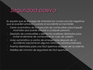 Seguridad pasivaSeguridad pasiva
Es aquella que se encarga de minimizar las consecuencias negativas
que se pueden producir cuando el accidente es inevitable:
 Cierre automático de la inyección de combustible para impedir
incendios que puede afectar a cualquier persona.
 Depósito de combustible y elementos auxiliares diseñados para
evitar el derrame de combustible en caso de colisión.
 Aviso automático a centro de emergencias después de un
accidente (opcional en algunos vehículos estadounidenses).
 Puertas diseñadas para una fácil apertura después del accidente.
 Hebillas del cinturón de seguridad de fácil apertura.
 