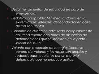  Llevar herramientas de seguridad en caso de
emergencia.
 Pedalera colapsable: Minimiza los daños en las
extremidades inferiores del conductor en caso
de colisión frontal.
 Columna de dirección articulada colapsable: Esta
columna cuenta con zonas de absorción de
deformaciones que se localizan en la parte
inferior del auto.
 Volante con absorción de energía: Donde la
corona del volante y los radios son amplios y
redondeados, cubiertos por un material
deformable que no produce astillas.
 