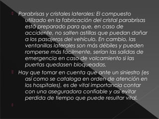  Parabrisas y cristales laterales: El compuesto
utilizado en la fabricación del cristal parabrisas
está preparado para que, en caso de
accidente, no salten astillas que puedan dañar
a los pasajeros del vehículo. En cambio, las
ventanillas laterales son más débiles y pueden
romperse más fácilmente, serían las salidas de
emergencia en caso de volcamiento si las
puertas quedasen bloqueadas.
 Hay que tomar en cuenta que ante un siniestro (es
así como se cataloga en orden de atención en
los hospitales), es de vital importancia contar
con una aseguradora confiable y así evitar
perdida de tiempo que puede resultar vital.

 