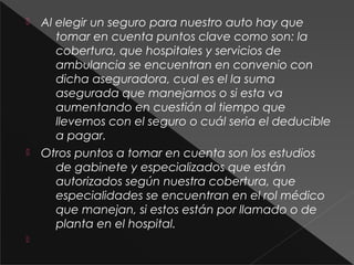  Al elegir un seguro para nuestro auto hay que
tomar en cuenta puntos clave como son: la
cobertura, que hospitales y servicios de
ambulancia se encuentran en convenio con
dicha aseguradora, cual es el la suma
asegurada que manejamos o si esta va
aumentando en cuestión al tiempo que
llevemos con el seguro o cuál seria el deducible
a pagar.
 Otros puntos a tomar en cuenta son los estudios
de gabinete y especializados que están
autorizados según nuestra cobertura, que
especialidades se encuentran en el rol médico
que manejan, si estos están por llamado o de
planta en el hospital.

 