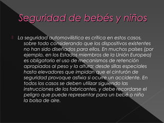 Seguridad de bebés y niñosSeguridad de bebés y niños
 La seguridad automovilística es crítica en estos casos,
sobre todo considerando que los dispositivos existentes
no han sido diseñados para ellos. En muchos países (por
ejemplo, en los Estados miembros de la Unión Europea)
es obligatorio el uso de mecanismos de retención
apropiados al peso y la altura; desde sillas especiales
hasta elevadores que impidan que el cinturón de
seguridad provoque asfixia si ocurre un accidente. En
todos los casos se deben utilizar siguiendo las
instrucciones de los fabricantes, y debe recordarse el
peligro que puede representar para un bebé o niño
la bolsa de aire.
 