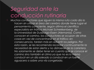 Seguridad ante la
conducción rutinaria
 Muchos conductores que siguen la misma ruta cada día lo
hacen sin utilizar el área del cerebro donde tiene lugar el
pensamiento consciente, según afirma el científico
especialista en tráfico Michael Schrekkenberg, de
la Universidad de Duisburgo-Essen (Alemania). Como
conocen el camino, los conductores se ocupan de otras
cosas en vez de concentrarse en el tráfico; en
consecuencia, tardan más en advertir los peligros. Por
esta razón, se les recomienda recordar continuamente la
necesidad de estar alerta y no distraerse de la carretera.
No solamente se debe tener en cuenta que se conoce el
camino sino también el clima ya que no es lo mismo
conducir en un día soleado a conducir en un fuerte
aguacero o sobre una vía congelada.
 