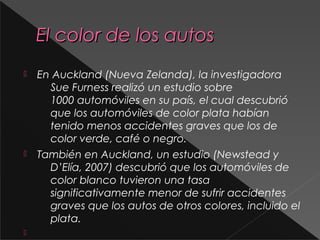 El color de los autosEl color de los autos
 En Auckland (Nueva Zelanda), la investigadora
Sue Furness realizó un estudio sobre
1000 automóviles en su país, el cual descubrió
que los automóviles de color plata habían
tenido menos accidentes graves que los de
color verde, café o negro.
 También en Auckland, un estudio (Newstead y
D’Elía, 2007) descubrió que los automóviles de
color blanco tuvieron una tasa
significativamente menor de sufrir accidentes
graves que los autos de otros colores, incluido el
plata.

 