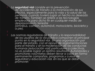  La seguridad vial consiste en la prevención
de accidentes de tránsito o la minimización de sus
efectos, especialmente para la vida y la salud de las
personas, cuando tuviera lugar un hecho no deseado
de tránsito. También se refiere a las tecnologías
empleadas para dicho fin en cualquier medio de
desplazamiento terrestre
(ómnibus, camión, automóvil, motocicleta, bicicleta y
a pie).

 Las normas reguladoras de tránsito y la responsabilidad
de los usuarios de la vía pública componen el principal
punto en la seguridad vial. Sin una organización por
parte del estado, con el apoyo de reglamentaciones
para el tránsito y sin la moderación de las conductas
humanas (educación vial) particulares o colectivas,
no es posible lograr un óptimo resultado. Autoridades y
promotores voluntarios deben llevar a cabo en forma
permanente campañas, programas y cursos de
seguridad y educación vial, en los que se debe
promover:

 