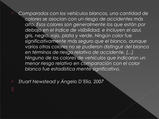  Comparados con los vehículos blancos, una cantidad de
colores se asocian con un riesgo de accidentes más
alto. Esos colores son generalmente los que están por
debajo en el índice de visibilidad, e incluyen el azul,
gris, negro, rojo, plata y verde. Ningún color fue
significativamente más seguro que el blanco, aunque
varios otros colores no se pudieron distinguir del blanco
en términos de riesgo relativo de accidente. [...]
Ninguno de los colores de vehículos que indicaron un
menor riesgo relativo en comparación con el color
blanco fue estadística mente significativo.
 Stuart Newstead y Ángelo D’Elía, 2007

 