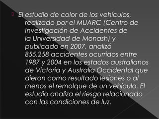  El estudio de color de los vehículos,
realizado por el MUARC (Centro de
Investigación de Accidentes de
la Universidad de Monash) y
publicado en 2007, analizó
855.258 accidentes ocurridos entre
1987 y 2004 en los estados australianos
de Victoria y Australia Occidental que
dieron como resultado lesiones o al
menos el remolque de un vehículo. El
estudio analiza el riesgo relacionado
con las condiciones de luz.
 