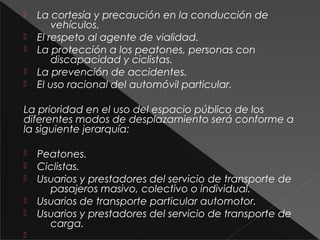  La cortesía y precaución en la conducción de
vehículos.
 El respeto al agente de vialidad.
 La protección a los peatones, personas con
discapacidad y ciclistas.
 La prevención de accidentes.
 El uso racional del automóvil particular.
La prioridad en el uso del espacio público de los
diferentes modos de desplazamiento será conforme a
la siguiente jerarquía:
 Peatones.
 Ciclistas.
 Usuarios y prestadores del servicio de transporte de
pasajeros masivo, colectivo o individual.
 Usuarios de transporte particular automotor.
 Usuarios y prestadores del servicio de transporte de
carga.

 