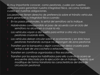 Es muy importante conocer, como peatones, cuales son nuestros
derechos para garantizar nuestra integridad física, así como también
cuales son nuestras obligaciones.
Los peatones tienen derecho de preferencia sobre el tránsito vehicular,
para garantizar su integridad física cuando:
 En los pasos peatonales, la señal del semáforo así lo indique.
 Habiéndoles correspondido el paso de acuerdo con el ciclo del
semáforo no alcancen a cruzar la vía.
 Los vehículos vayan a dar vuelta para entrar a otra vía y haya
peatones cruzando ésta.
 Los vehículos deban circular sobre el acotamiento y en éste haya
peatones transitando aunque no dispongan de zona peatonal.
 Transiten por la banqueta y algún conductor deba cruzarla para
entrar o salir de una cochera o estacionamiento.
 Transiten en comitivas organizadas o filas escolares.
 Transiten por los espacios habilitados para ello cuando la acera se
encuentre afectada por la ejecución de un trabajo o evento que
modifique de forma transitoria las características del área de
circulación peatonal.

 