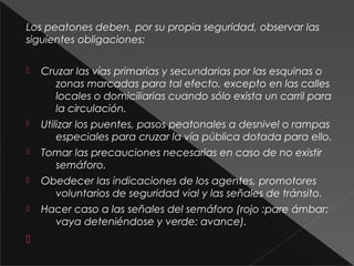 Los peatones deben, por su propia seguridad, observar las
siguientes obligaciones:
 Cruzar las vías primarias y secundarias por las esquinas o
zonas marcadas para tal efecto, excepto en las calles
locales o domiciliarias cuando sólo exista un carril para
la circulación.
 Utilizar los puentes, pasos peatonales a desnivel o rampas
especiales para cruzar la vía pública dotada para ello.
 Tomar las precauciones necesarias en caso de no existir
semáforo.
 Obedecer las indicaciones de los agentes, promotores
voluntarios de seguridad vial y las señales de tránsito.
 Hacer caso a las señales del semáforo (rojo :pare ámbar:
vaya deteniéndose y verde: avance).

 