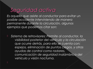 Seguridad activaSeguridad activa
Es aquello que asiste al conductor para evitar un
posible accidente interviniendo de manera
permanente durante la circulación, algunos
ejemplos que podemos citar son:
 Sistema de retrovisores: Permite al conductor, la
visibilidad posterior del vehículo y la circulación
que ocurre detrás, para ello se cuenta con:
espejos, eliminación de puntos ciegos, y otras
ayudas de control como radares,
comunicación de seguridad inalámbrica del
vehículo y visión nocturna.

 