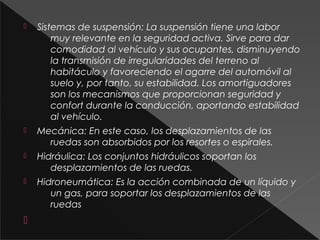  Sistemas de suspensión: La suspensión tiene una labor
muy relevante en la seguridad activa. Sirve para dar
comodidad al vehículo y sus ocupantes, disminuyendo
la transmisión de irregularidades del terreno al
habitáculo y favoreciendo el agarre del automóvil al
suelo y, por tanto, su estabilidad. Los amortiguadores
son los mecanismos que proporcionan seguridad y
confort durante la conducción, aportando estabilidad
al vehículo.
 Mecánica: En este caso, los desplazamientos de las
ruedas son absorbidos por los resortes o espirales.
 Hidráulica: Los conjuntos hidráulicos soportan los
desplazamientos de las ruedas.
 Hidroneumática: Es la acción combinada de un líquido y
un gas, para soportar los desplazamientos de las
ruedas

 