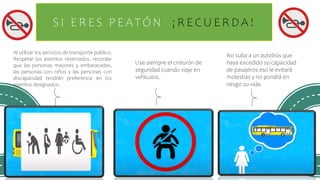 S I E R E S P E AT Ó N ¡ R E C U E R D A !
Al utilizar los servicios de transporte público.
Respetar los asientos reservados. recordar
que las personas mayores y embarazadas,
las personas con niños y las personas con
discapacidad tendrán preferencia en los
asientos designados.
Use siempre el cinturón de
seguridad cuando viaje en
vehículos.
No suba a un autobús que
haya excedido su capacidad
de pasajeros eso le evitará
molestias y no pondrá en
riesgo su vida.
 