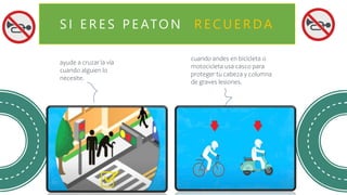 S I E R E S P E ATO N R E C U E R DA
ayude a cruzar la vía
cuando alguien lo
necesite.
cuando andes en bicicleta o
motocicleta usa casco para
proteger tu cabeza y columna
de graves lesiones.
 