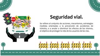 Seguridad vial.
Se refiere al conjunto de acciones, mecanismos, estrategias
medidas orientadas a la prevención de accidentes de
tránsito, o a anular o disminuir los efectos de los mismos,
el objetivo de proteger la vida de los usuarios de las vías.
 