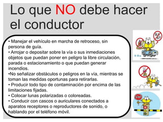 Lo que NO debe hacer
el conductor
• Manejar el vehículo en marcha de retroceso, sin
persona de guía.
• Arrojar o depositar sobre la vía o sus inmediaciones
objetos que puedan poner en peligro la libre circulación,
parada o estacionamiento o que puedan generar
incendios.
•No señalizar obstáculos o peligros en la vía, mientras se
toman las medidas oportunas para retirarlas.
• Producir todo tipo de contaminación por encima de las
limitaciones fijadas.
• Colocar lunas polarizadas o coloreadas.
• Conducir con cascos o auriculares conectados a
aparatos receptores o reproductores de sonido, o
hablando por el teléfono móvil.
 
