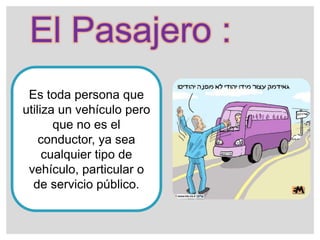 El Pasajero :
Es toda persona que
utiliza un vehículo pero
que no es el
conductor, ya sea
cualquier tipo de
vehículo, particular o
de servicio público.
 