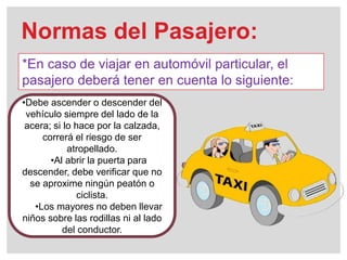 Normas del Pasajero:
*En caso de viajar en automóvil particular, el
pasajero deberá tener en cuenta lo siguiente:
•Debe ascender o descender del
vehículo siempre del lado de la
acera; si lo hace por la calzada,
correrá el riesgo de ser
atropellado.
•Al abrir la puerta para
descender, debe verificar que no
se aproxime ningún peatón o
ciclista.
•Los mayores no deben llevar
niños sobre las rodillas ni al lado
del conductor.
 