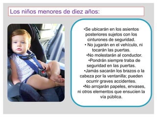 Los niños menores de diez años:
•Se ubicarán en los asientos
posteriores sujetos con los
cinturones de seguridad.
• No jugarán en el vehículo, ni
tocarán las puertas.
•No molestarán al conductor.
•Pondrán siempre traba de
seguridad en las puertas.
•Jamás sacarán los brazos o la
cabeza por la ventanilla; pueden
ocurrir graves accidentes.
•No arrojarán papeles, envases,
ni otros elementos que ensucien la
vía pública.
 
