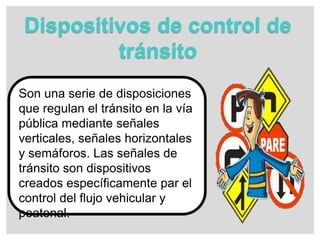 Dispositivos de control de
tránsito
Son una serie de disposiciones
que regulan el tránsito en la vía
pública mediante señales
verticales, señales horizontales
y semáforos. Las señales de
tránsito son dispositivos
creados específicamente par el
control del flujo vehicular y
peatonal.
 