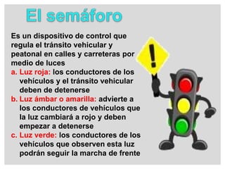 Es un dispositivo de control que
regula el tránsito vehicular y
peatonal en calles y carreteras por
medio de luces
a. Luz roja: los conductores de los
vehículos y el tránsito vehicular
deben de detenerse
b. Luz ámbar o amarilla: advierte a
los conductores de vehículos que
la luz cambiará a rojo y deben
empezar a detenerse
c. Luz verde: los conductores de los
vehículos que observen esta luz
podrán seguir la marcha de frente
 
