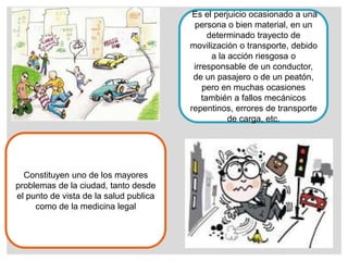 Es el perjuicio ocasionado a una
persona o bien material, en un
determinado trayecto de
movilización o transporte, debido
a la acción riesgosa o
irresponsable de un conductor,
de un pasajero o de un peatón,
pero en muchas ocasiones
también a fallos mecánicos
repentinos, errores de transporte
de carga, etc.
Constituyen uno de los mayores
problemas de la ciudad, tanto desde
el punto de vista de la salud publica
como de la medicina legal
 
