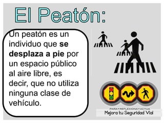 Un peatón es un
individuo que se
desplaza a pie por
un espacio público
al aire libre, es
decir, que no utiliza
ninguna clase de
vehículo.
 