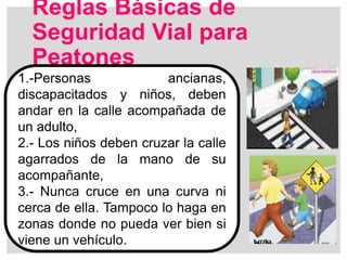 Reglas Básicas de
Seguridad Vial para
Peatones
1.-Personas ancianas,
discapacitados y niños, deben
andar en la calle acompañada de
un adulto,
2.- Los niños deben cruzar la calle
agarrados de la mano de su
acompañante,
3.- Nunca cruce en una curva ni
cerca de ella. Tampoco lo haga en
zonas donde no pueda ver bien si
viene un vehículo.
 