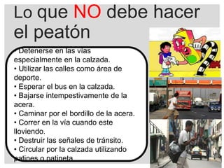 Lo que NO debe hacer
el peatón
• Detenerse en las vías
especialmente en la calzada.
• Utilizar las calles como área de
deporte.
• Esperar el bus en la calzada.
• Bajarse intempestivamente de la
acera.
• Caminar por el bordillo de la acera.
• Correr en la vía cuando este
lloviendo.
• Destruir las señales de tránsito.
• Circular por la calzada utilizando
patines o patineta.
 