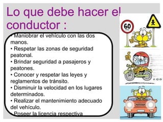 • Maniobrar el vehículo con las dos
manos.
• Respetar las zonas de seguridad
peatonal.
• Brindar seguridad a pasajeros y
peatones.
• Conocer y respetar las leyes y
reglamentos de tránsito.
• Disminuir la velocidad en los lugares
determinados.
• Realizar el mantenimiento adecuado
del vehículo.
• Poseer la licencia respectiva
 
